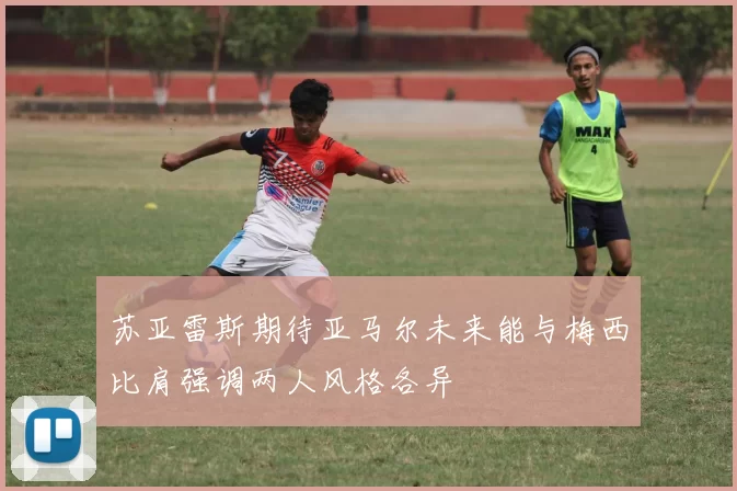 苏亚雷斯期待亚马尔未来能与梅西比肩强调两人风格各异